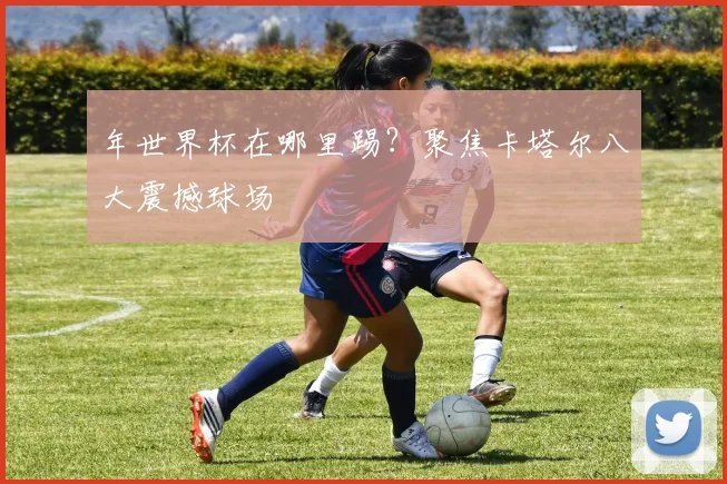 年世界杯在哪里踢？聚焦卡塔尔八大震撼球场