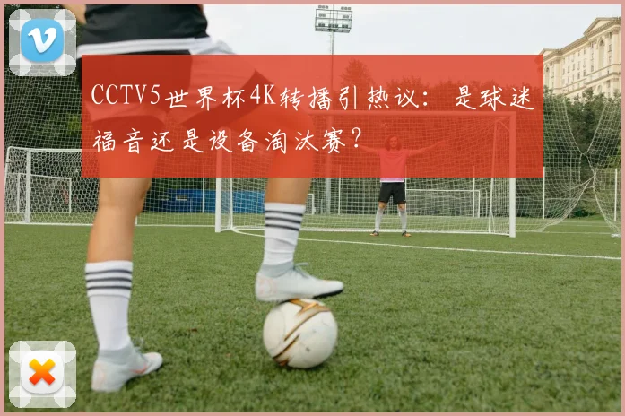 CCTV5世界杯4K转播引热议：是球迷福音还是设备淘汰赛？